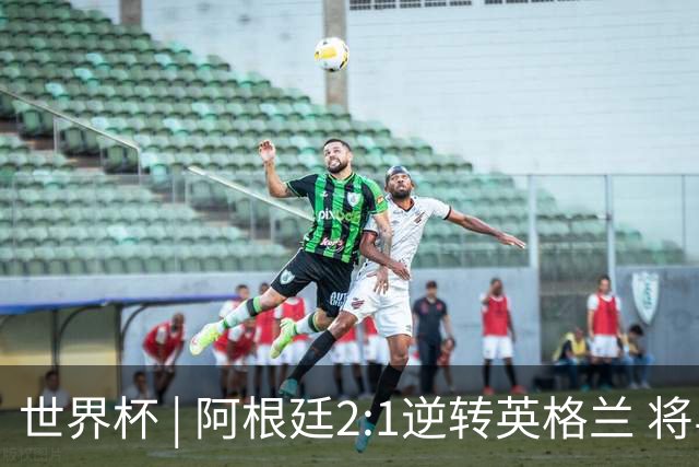 世界杯 | 阿根廷2:1逆转英格兰 将与西班牙争冠