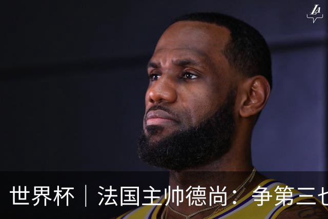 世界杯｜法国主帅德尚：争第三也是一种责任