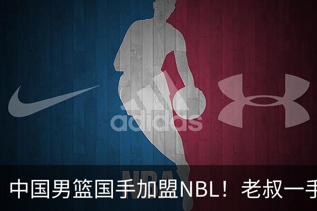 中国男篮国手加盟NBL！老叔一手提拔，CBA打不明白，国家队镀金球员！