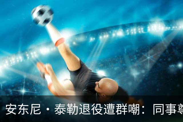 安东尼·泰勒退役遭群嘲：同事尊重球迷贬低，到底谁在妄想？