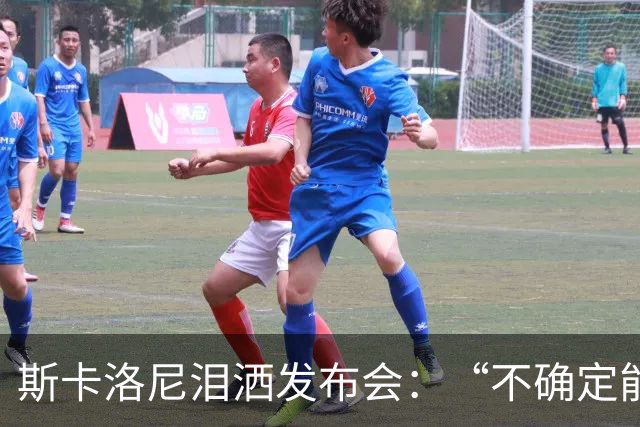 斯卡洛尼泪洒发布会：“不确定能否继续” 将履行合同至年底
