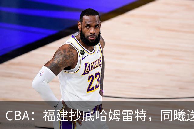 CBA：福建抄底哈姆雷特，同曦送走六人，江苏19岁中锋登陆西甲！