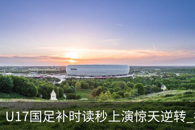 U17国足补时读秒上演惊天逆转 拼搏精神铸就希望之光